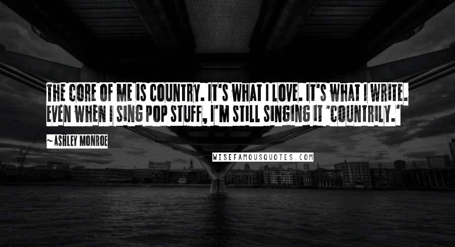 Ashley Monroe Quotes: The core of me is country. It's what I love. It's what I write. Even when I sing pop stuff, I'm still singing it 'countrily.'