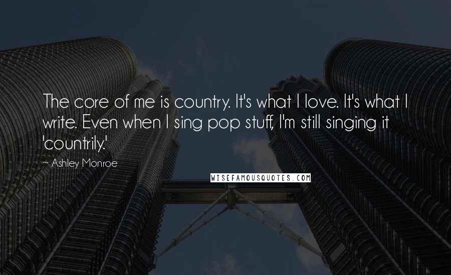Ashley Monroe Quotes: The core of me is country. It's what I love. It's what I write. Even when I sing pop stuff, I'm still singing it 'countrily.'