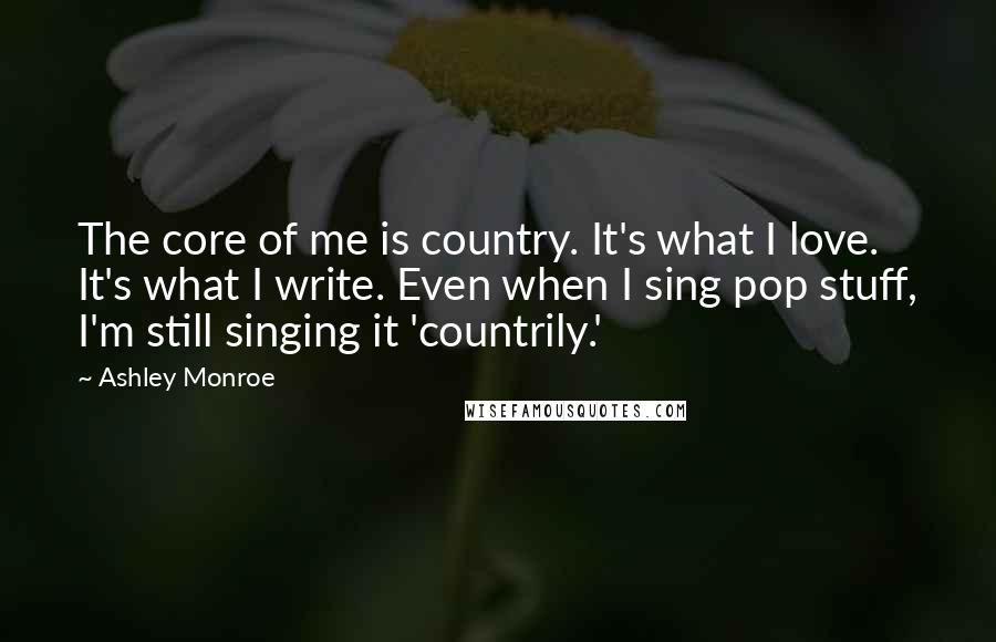 Ashley Monroe Quotes: The core of me is country. It's what I love. It's what I write. Even when I sing pop stuff, I'm still singing it 'countrily.'