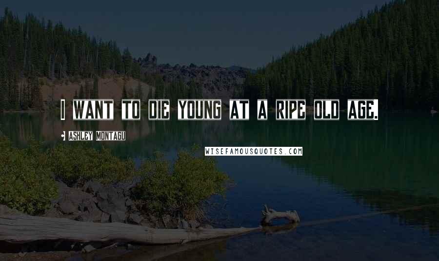 Ashley Montagu Quotes: I want to die young at a ripe old age.