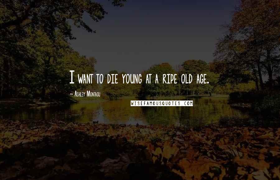 Ashley Montagu Quotes: I want to die young at a ripe old age.