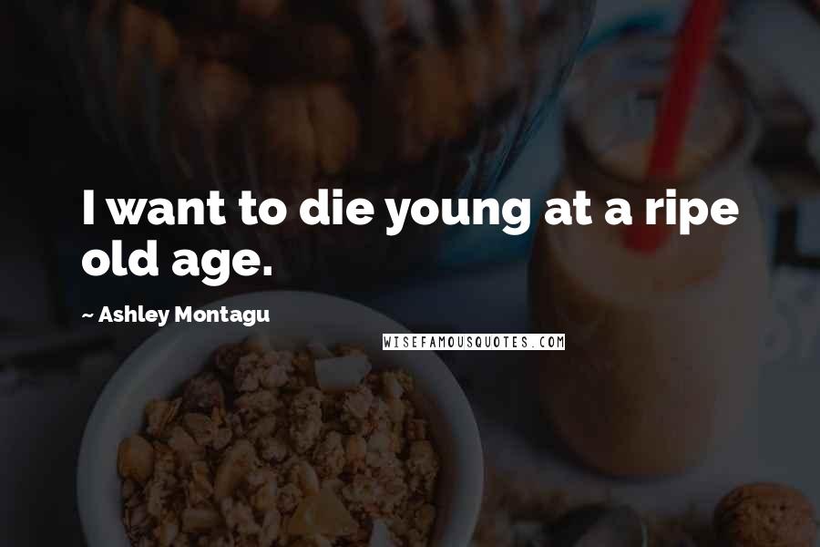 Ashley Montagu Quotes: I want to die young at a ripe old age.