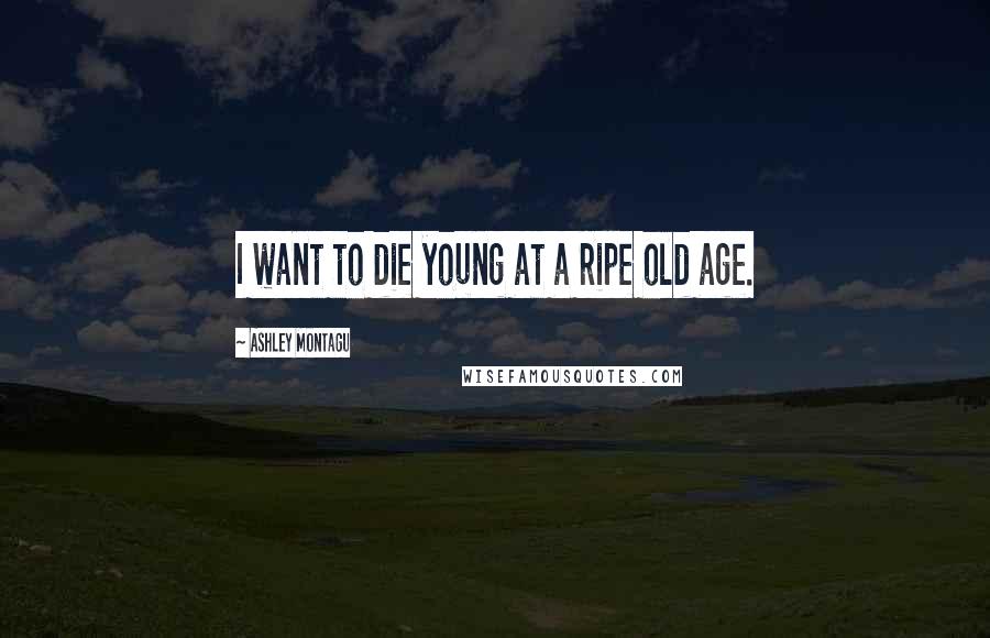 Ashley Montagu Quotes: I want to die young at a ripe old age.