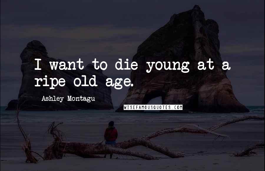 Ashley Montagu Quotes: I want to die young at a ripe old age.