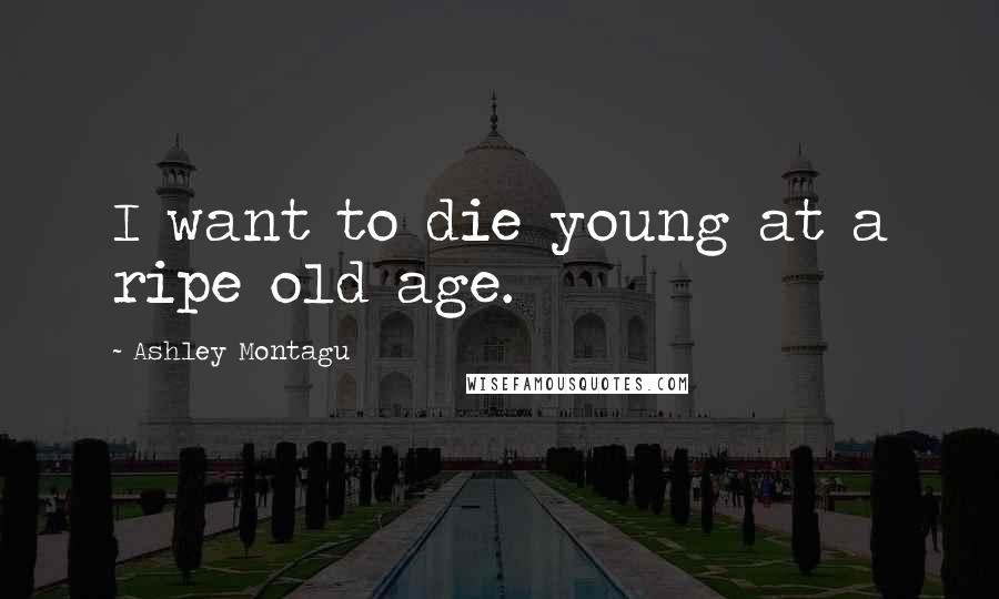 Ashley Montagu Quotes: I want to die young at a ripe old age.