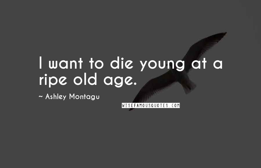 Ashley Montagu Quotes: I want to die young at a ripe old age.