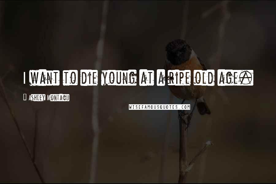 Ashley Montagu Quotes: I want to die young at a ripe old age.