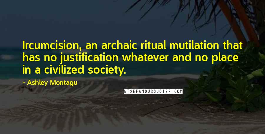 Ashley Montagu Quotes: Ircumcision, an archaic ritual mutilation that has no justification whatever and no place in a civilized society.