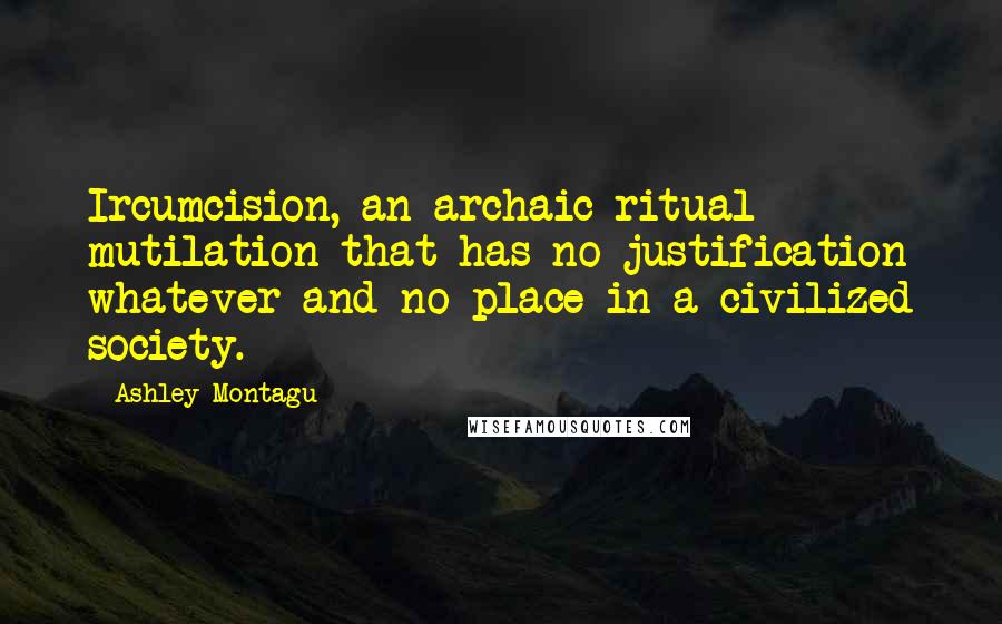 Ashley Montagu Quotes: Ircumcision, an archaic ritual mutilation that has no justification whatever and no place in a civilized society.