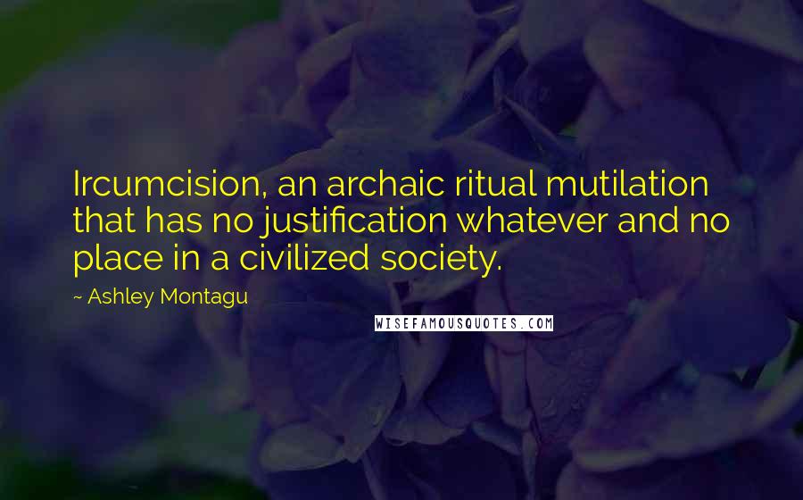 Ashley Montagu Quotes: Ircumcision, an archaic ritual mutilation that has no justification whatever and no place in a civilized society.