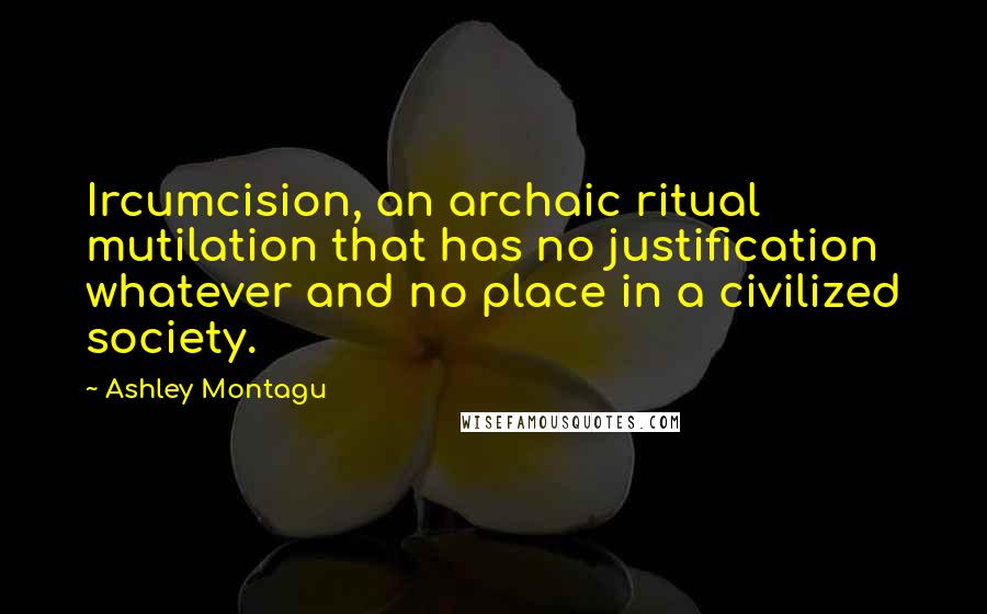 Ashley Montagu Quotes: Ircumcision, an archaic ritual mutilation that has no justification whatever and no place in a civilized society.