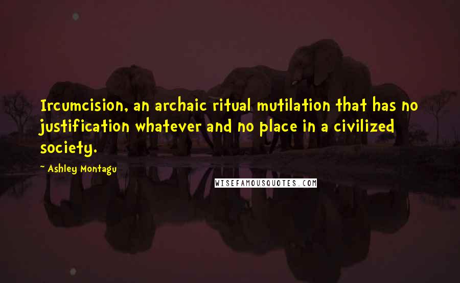 Ashley Montagu Quotes: Ircumcision, an archaic ritual mutilation that has no justification whatever and no place in a civilized society.