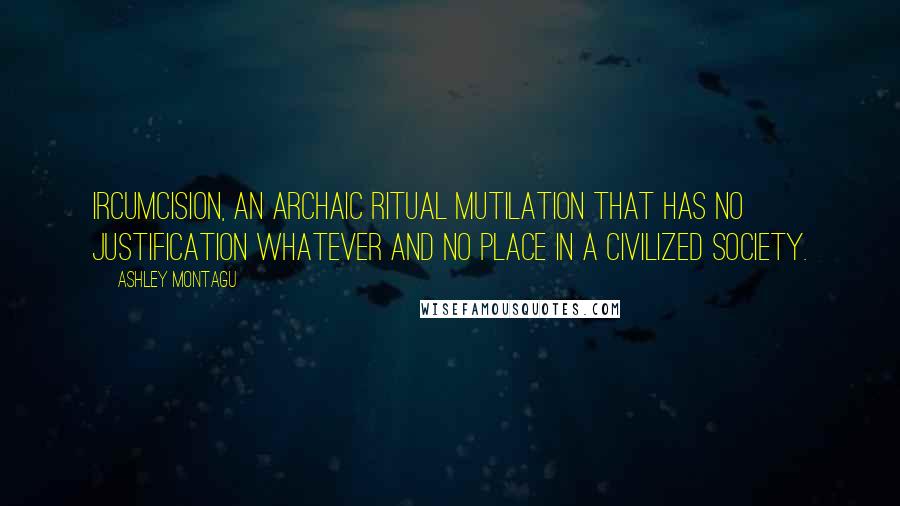 Ashley Montagu Quotes: Ircumcision, an archaic ritual mutilation that has no justification whatever and no place in a civilized society.