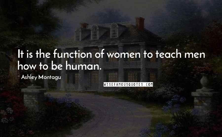 Ashley Montagu Quotes: It is the function of women to teach men how to be human.