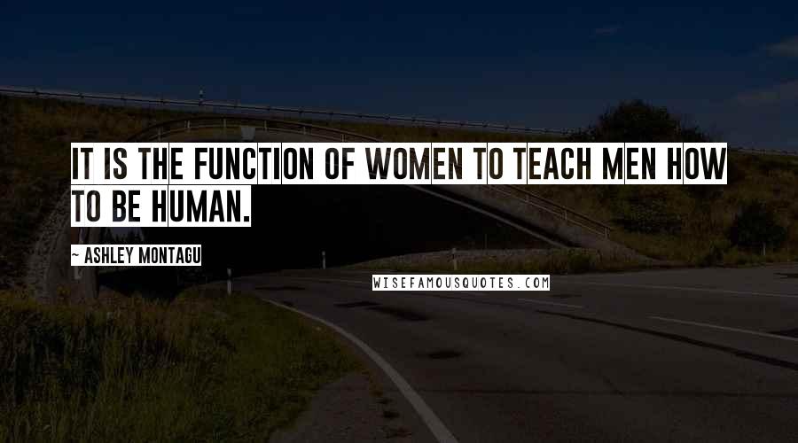 Ashley Montagu Quotes: It is the function of women to teach men how to be human.
