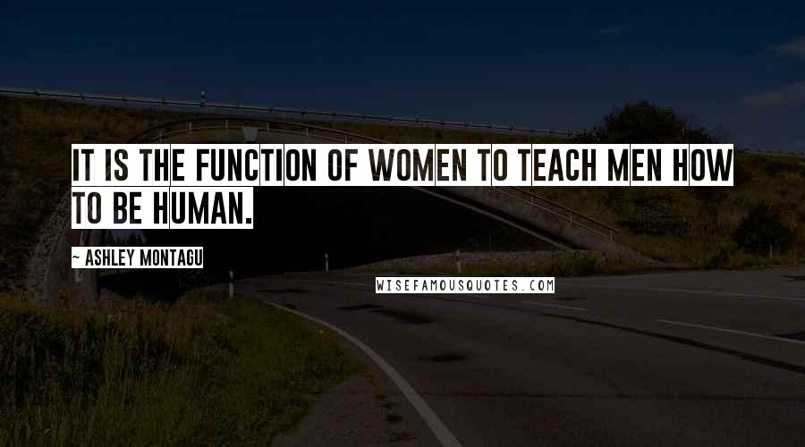 Ashley Montagu Quotes: It is the function of women to teach men how to be human.