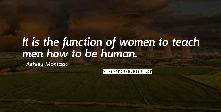 Ashley Montagu Quotes: It is the function of women to teach men how to be human.