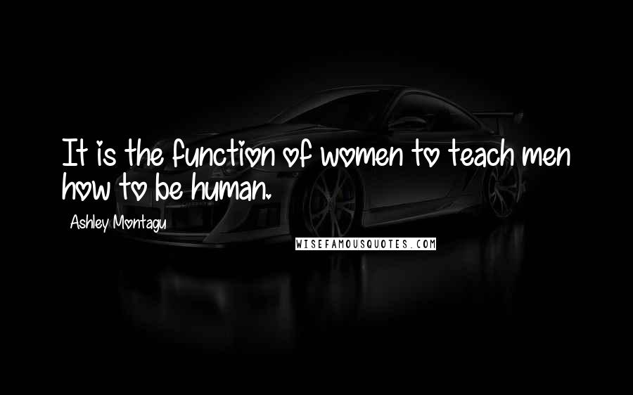 Ashley Montagu Quotes: It is the function of women to teach men how to be human.