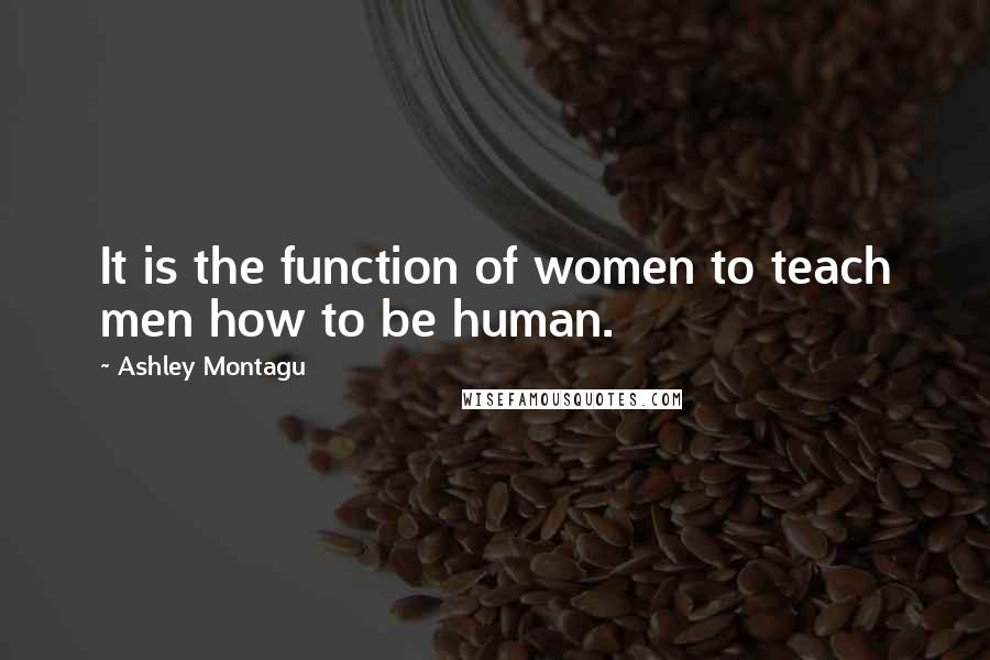 Ashley Montagu Quotes: It is the function of women to teach men how to be human.