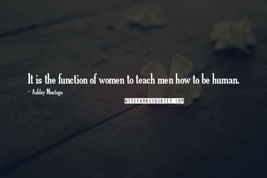 Ashley Montagu Quotes: It is the function of women to teach men how to be human.