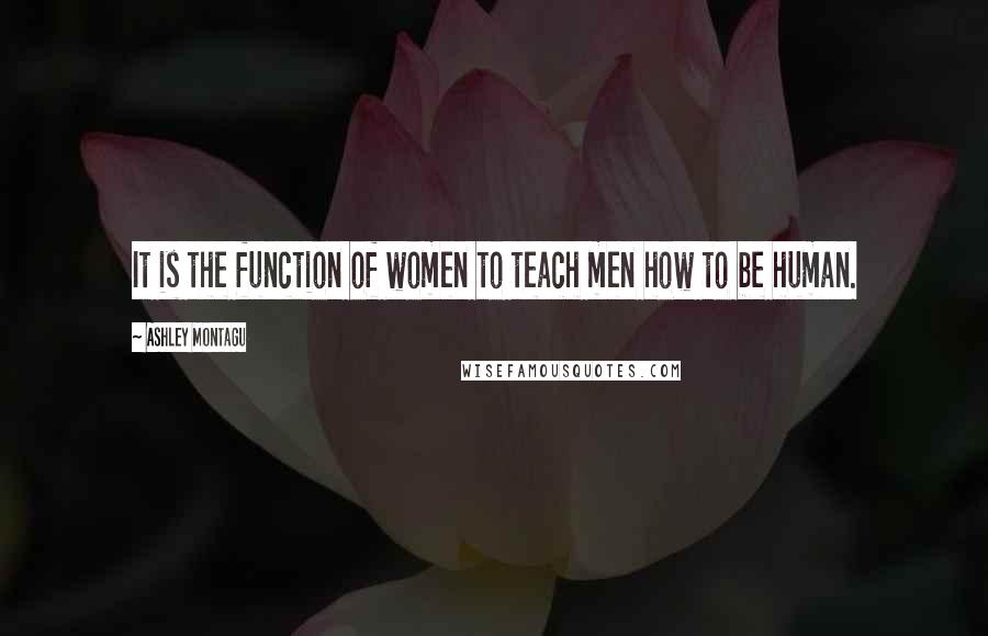 Ashley Montagu Quotes: It is the function of women to teach men how to be human.