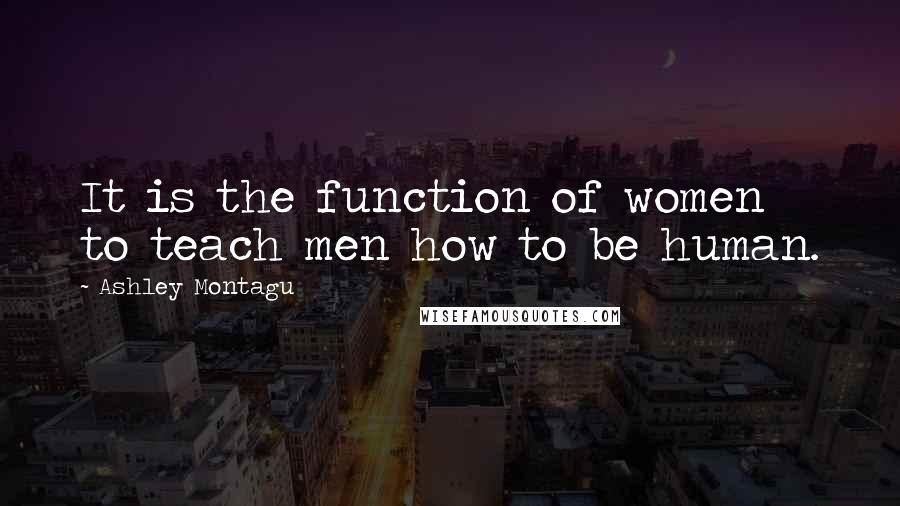 Ashley Montagu Quotes: It is the function of women to teach men how to be human.