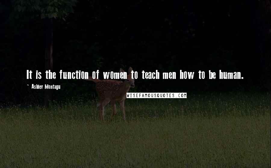 Ashley Montagu Quotes: It is the function of women to teach men how to be human.