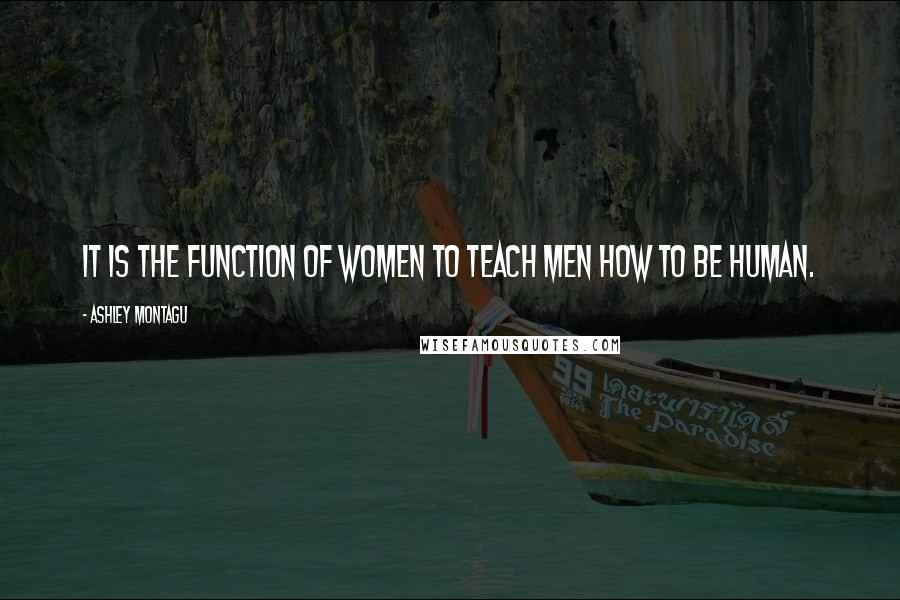 Ashley Montagu Quotes: It is the function of women to teach men how to be human.