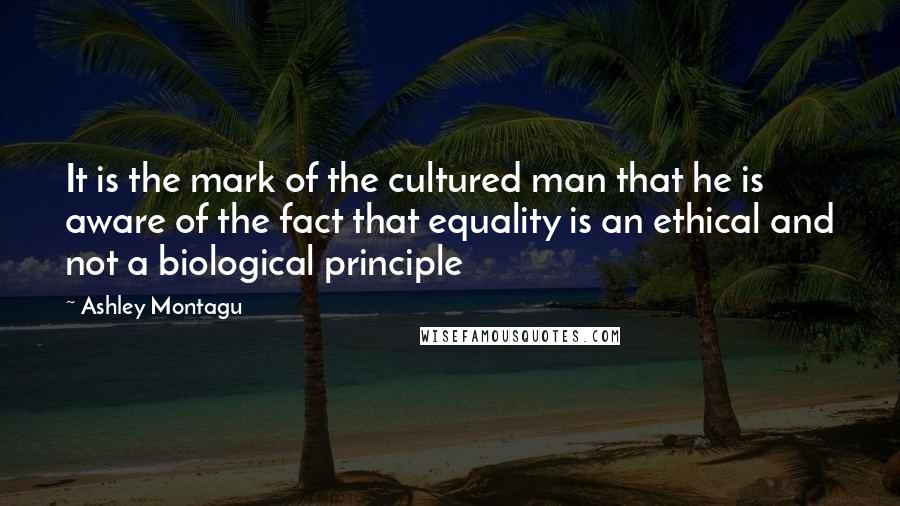 Ashley Montagu Quotes: It is the mark of the cultured man that he is aware of the fact that equality is an ethical and not a biological principle