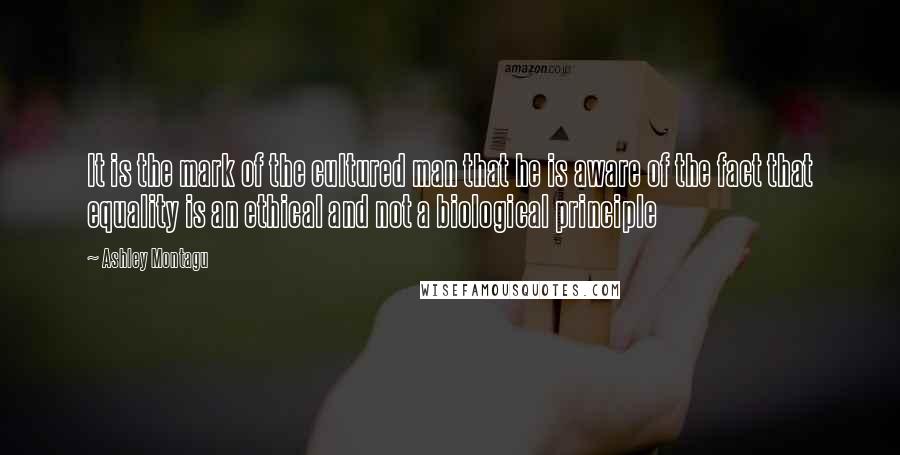 Ashley Montagu Quotes: It is the mark of the cultured man that he is aware of the fact that equality is an ethical and not a biological principle