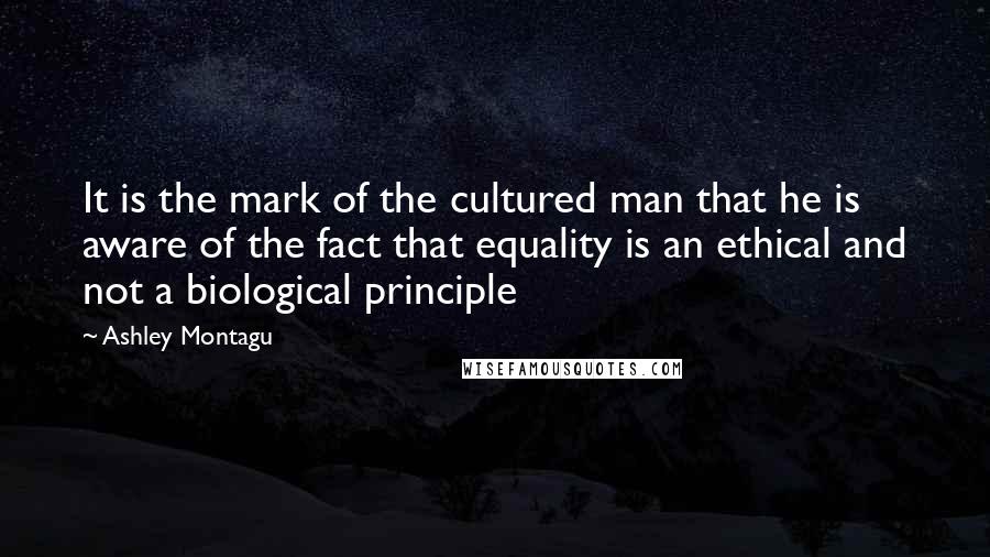 Ashley Montagu Quotes: It is the mark of the cultured man that he is aware of the fact that equality is an ethical and not a biological principle