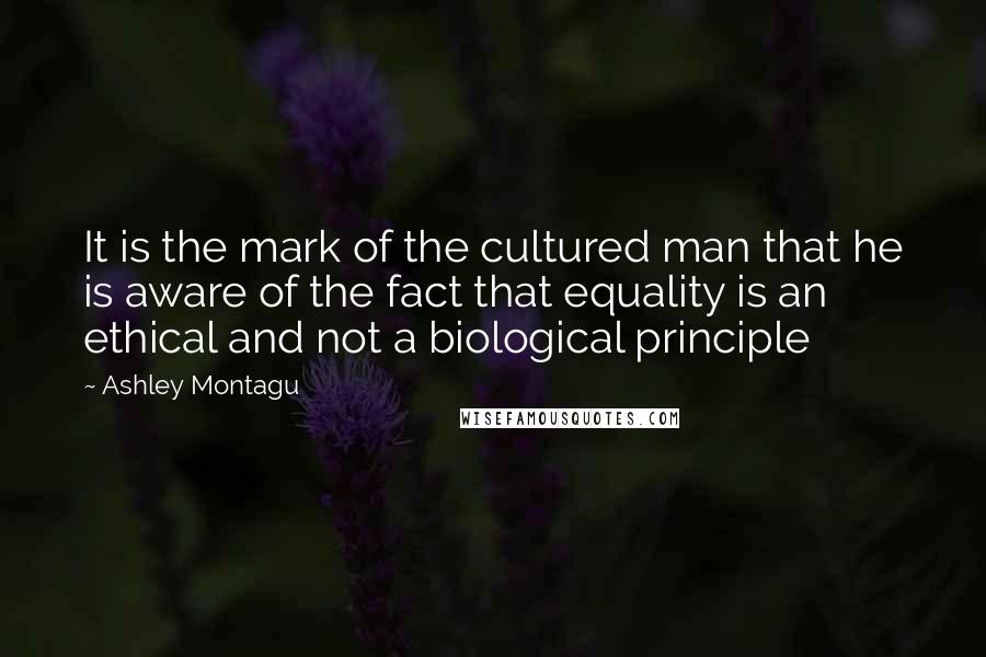 Ashley Montagu Quotes: It is the mark of the cultured man that he is aware of the fact that equality is an ethical and not a biological principle