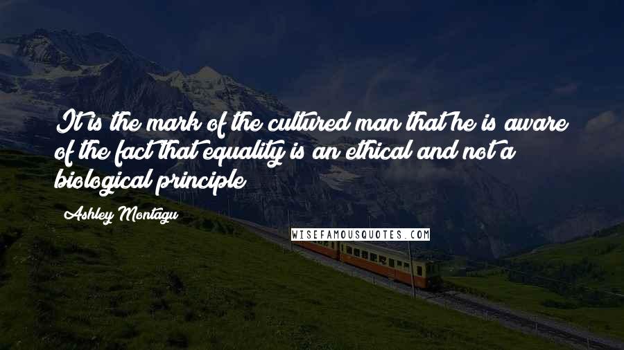 Ashley Montagu Quotes: It is the mark of the cultured man that he is aware of the fact that equality is an ethical and not a biological principle