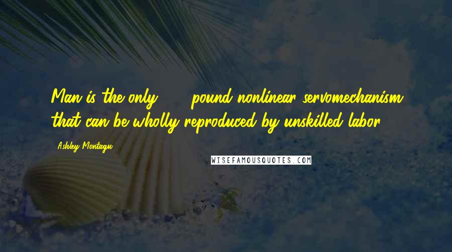 Ashley Montagu Quotes: Man is the only 150 pound nonlinear servomechanism that can be wholly reproduced by unskilled labor.