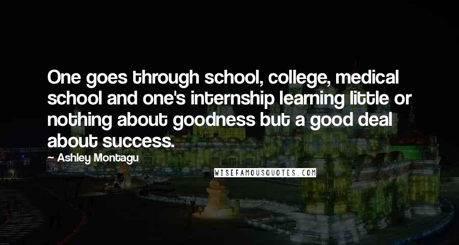 Ashley Montagu Quotes: One goes through school, college, medical school and one's internship learning little or nothing about goodness but a good deal about success.
