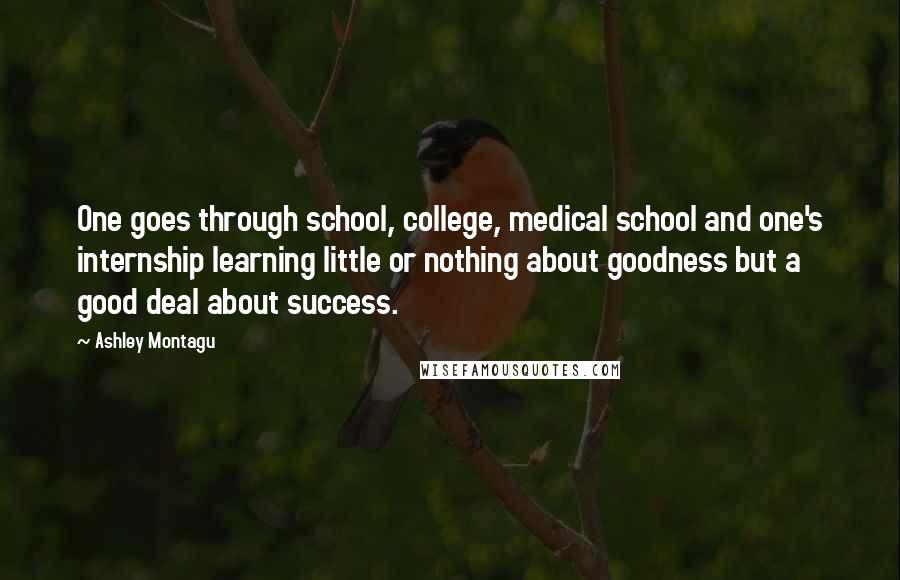Ashley Montagu Quotes: One goes through school, college, medical school and one's internship learning little or nothing about goodness but a good deal about success.