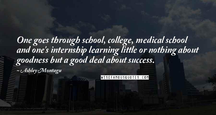 Ashley Montagu Quotes: One goes through school, college, medical school and one's internship learning little or nothing about goodness but a good deal about success.