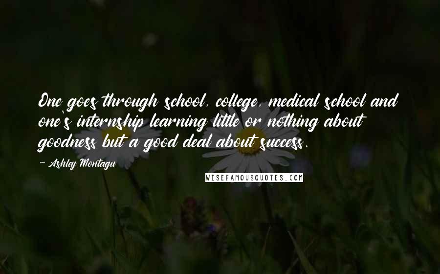 Ashley Montagu Quotes: One goes through school, college, medical school and one's internship learning little or nothing about goodness but a good deal about success.