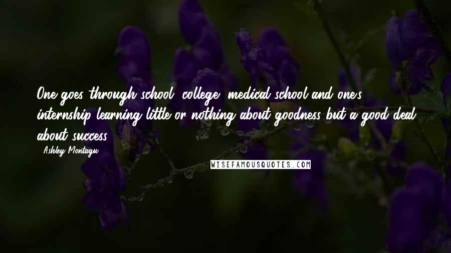 Ashley Montagu Quotes: One goes through school, college, medical school and one's internship learning little or nothing about goodness but a good deal about success.