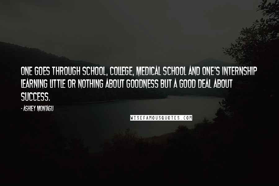 Ashley Montagu Quotes: One goes through school, college, medical school and one's internship learning little or nothing about goodness but a good deal about success.