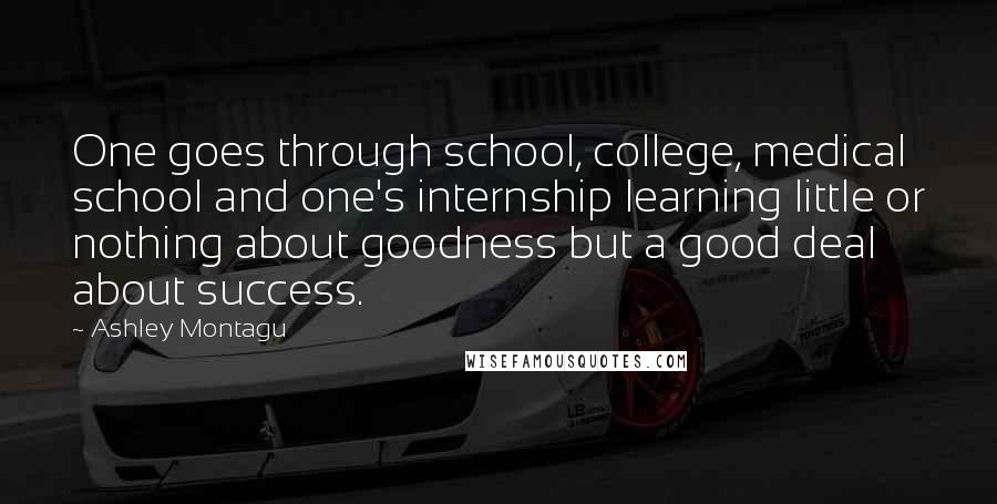 Ashley Montagu Quotes: One goes through school, college, medical school and one's internship learning little or nothing about goodness but a good deal about success.