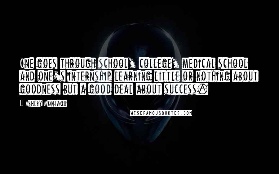 Ashley Montagu Quotes: One goes through school, college, medical school and one's internship learning little or nothing about goodness but a good deal about success.