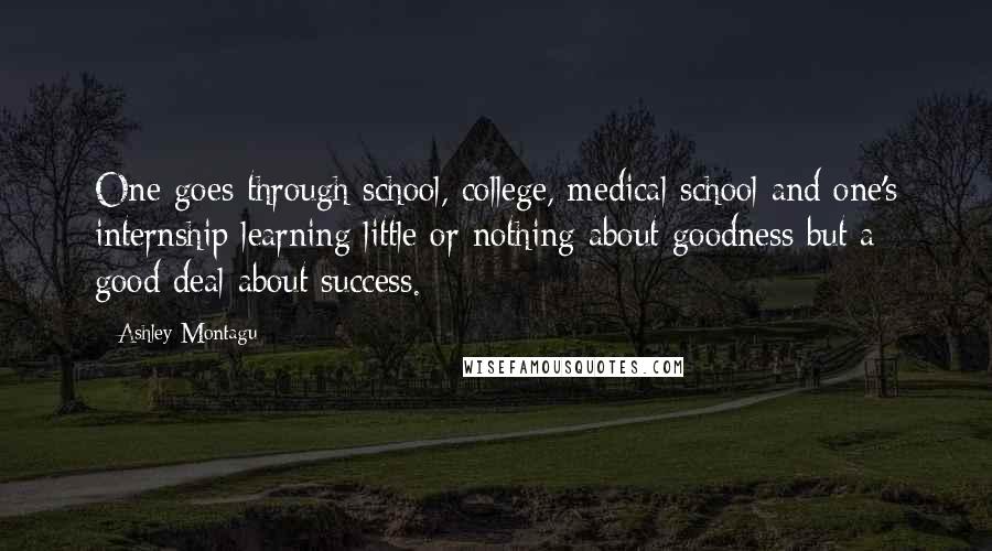 Ashley Montagu Quotes: One goes through school, college, medical school and one's internship learning little or nothing about goodness but a good deal about success.