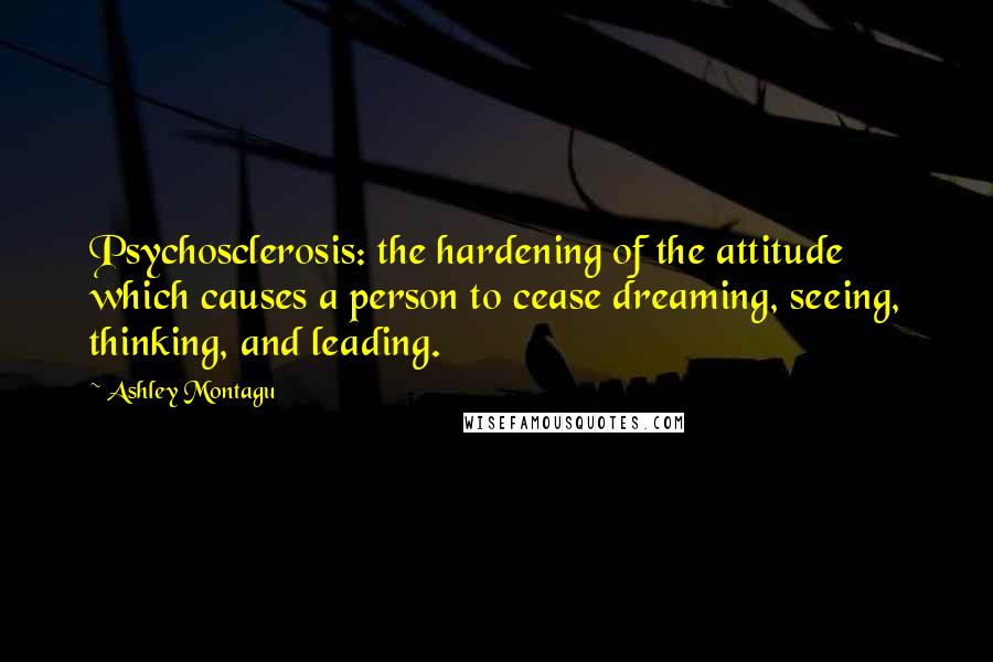 Ashley Montagu Quotes: Psychosclerosis: the hardening of the attitude which causes a person to cease dreaming, seeing, thinking, and leading.
