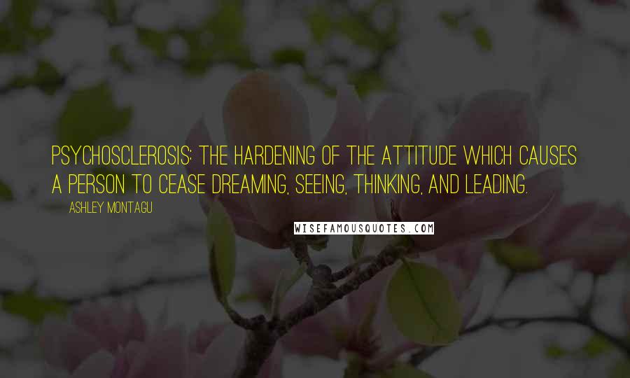 Ashley Montagu Quotes: Psychosclerosis: the hardening of the attitude which causes a person to cease dreaming, seeing, thinking, and leading.