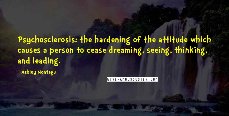 Ashley Montagu Quotes: Psychosclerosis: the hardening of the attitude which causes a person to cease dreaming, seeing, thinking, and leading.