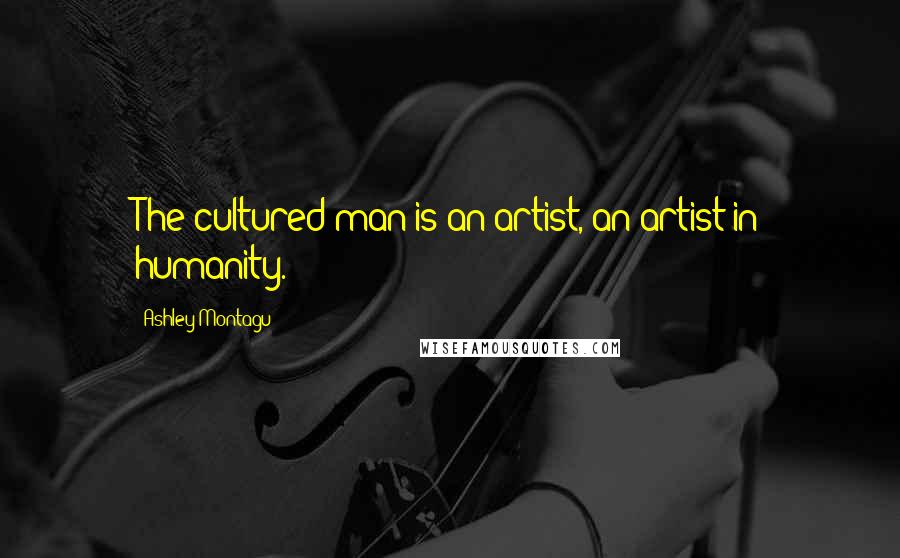 Ashley Montagu Quotes: The cultured man is an artist, an artist in humanity.
