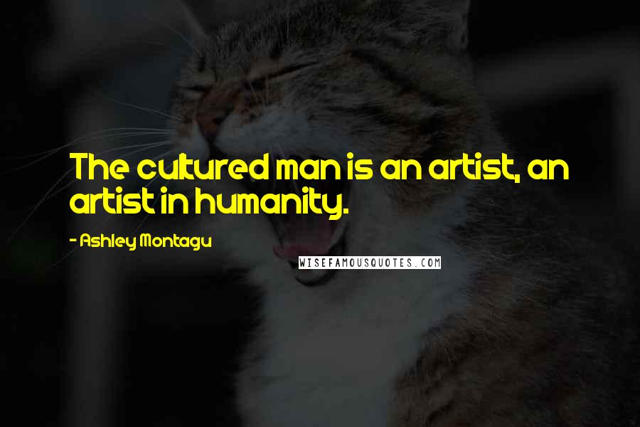 Ashley Montagu Quotes: The cultured man is an artist, an artist in humanity.