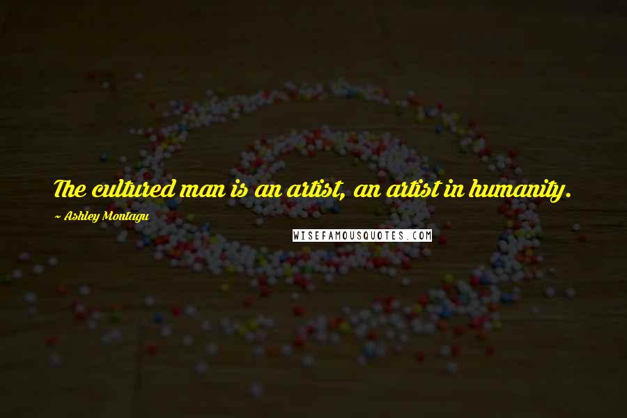 Ashley Montagu Quotes: The cultured man is an artist, an artist in humanity.