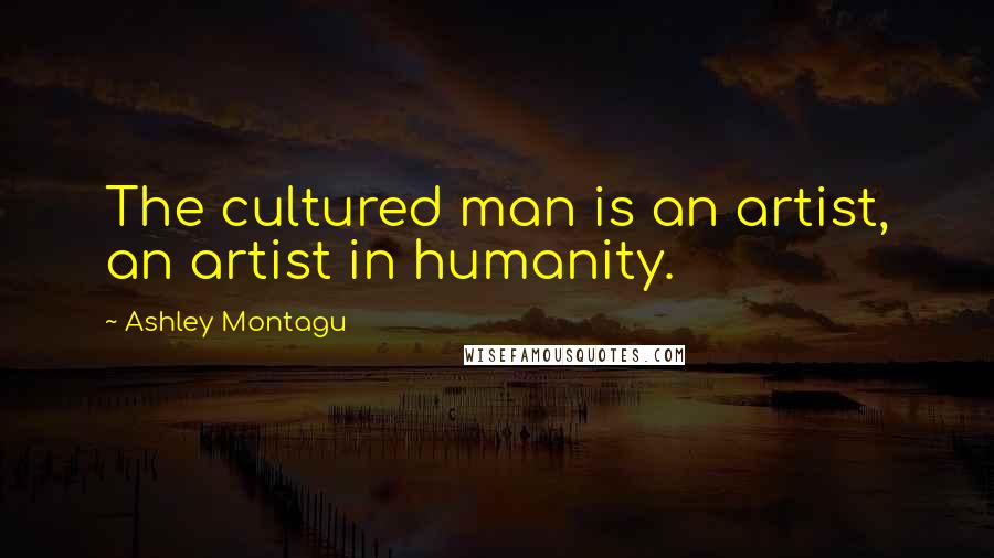 Ashley Montagu Quotes: The cultured man is an artist, an artist in humanity.